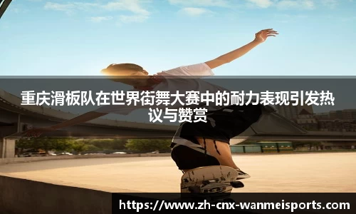 重庆滑板队在世界街舞大赛中的耐力表现引发热议与赞赏